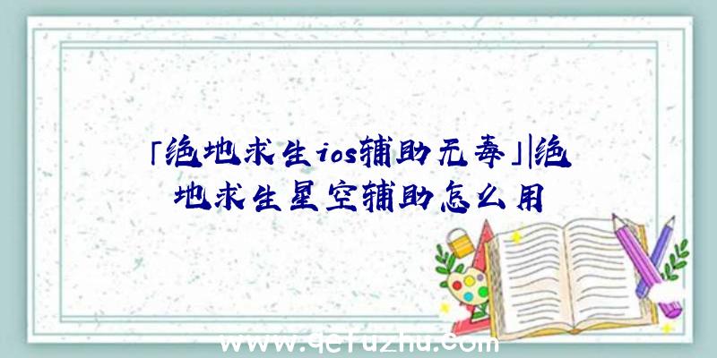 「绝地求生ios辅助无毒」|绝地求生星空辅助怎么用